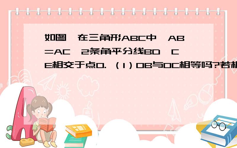 如图,在三角形ABC中,AB=AC,2条角平分线BD、CE相交于点O. （1）OB与OC相等吗?若相等请给以证明,不等如图,在三角形ABC中,AB=AC,2条角平分线BD、CE相交于点O.（1）OB与OC相等吗?若相等请给以证明,不等