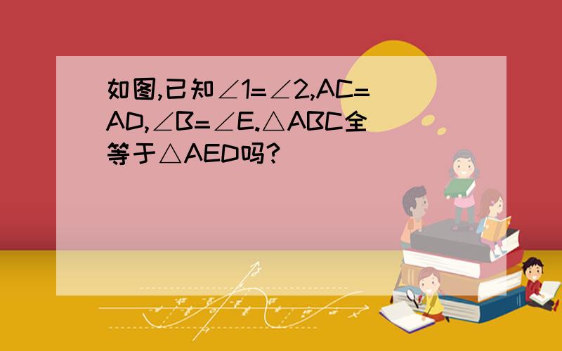 如图,已知∠1=∠2,AC=AD,∠B=∠E.△ABC全等于△AED吗?