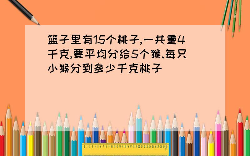 篮子里有15个桃子,一共重4千克,要平均分给5个猴.每只小猴分到多少千克桃子