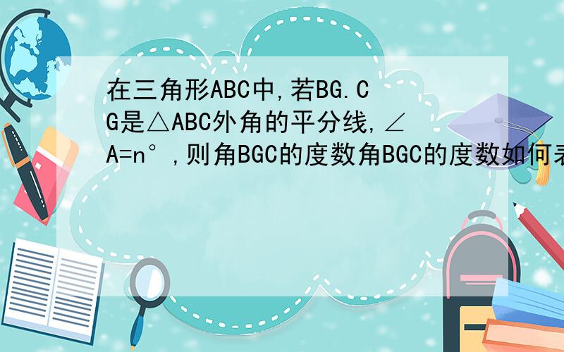 在三角形ABC中,若BG.CG是△ABC外角的平分线,∠A=n°,则角BGC的度数角BGC的度数如何表示？