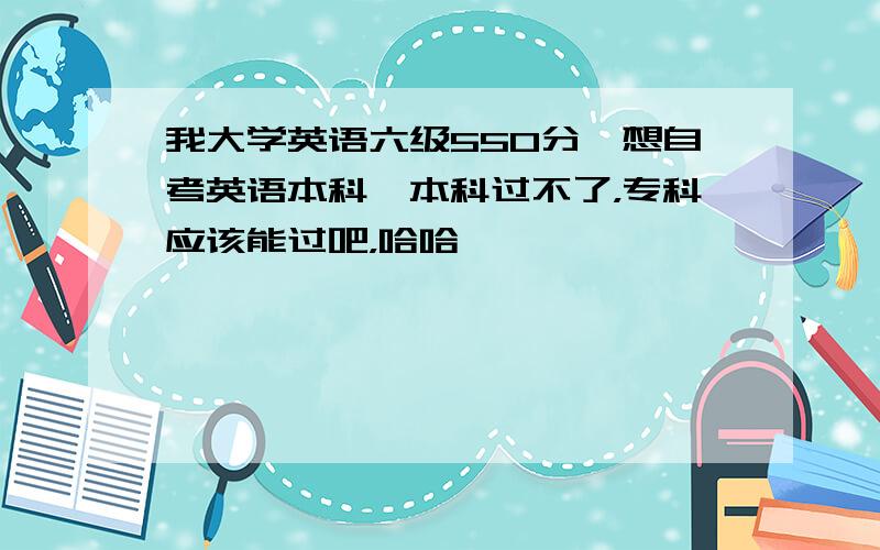 我大学英语六级550分,想自考英语本科,本科过不了，专科应该能过吧，哈哈