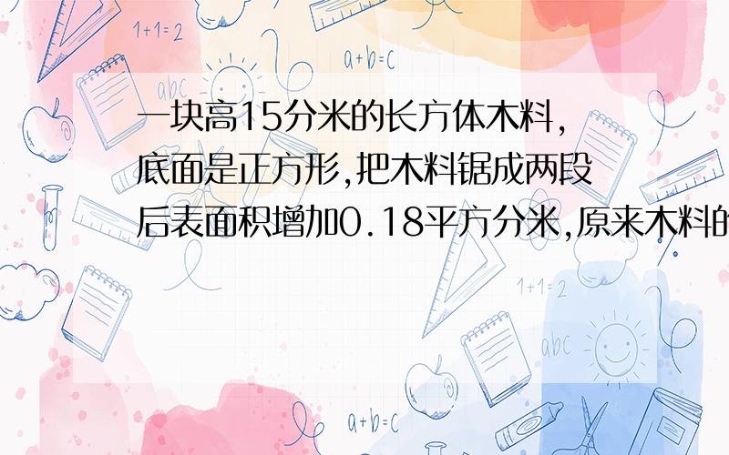 一块高15分米的长方体木料,底面是正方形,把木料锯成两段后表面积增加0.18平方分米,原来木料的表面积是多少