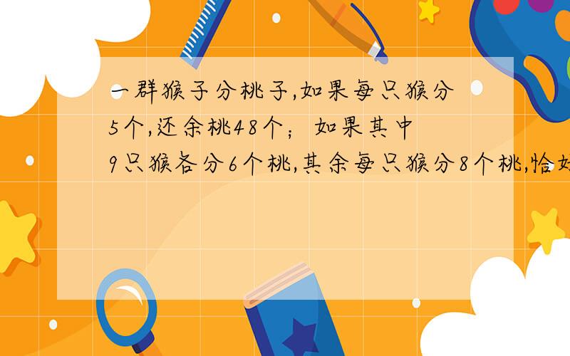 一群猴子分桃子,如果每只猴分5个,还余桃48个；如果其中9只猴各分6个桃,其余每只猴分8个桃,恰好分完,那么有几只猴子,共有多少个桃?