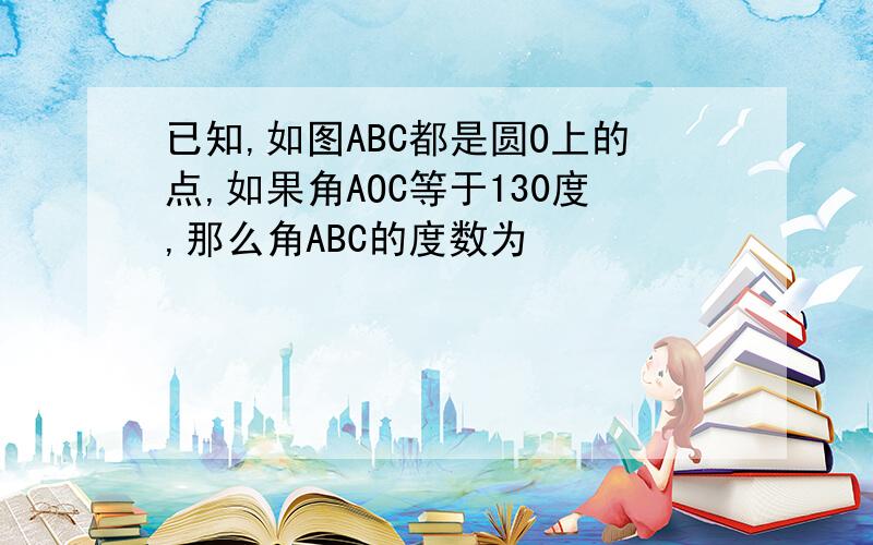 已知,如图ABC都是圆O上的点,如果角AOC等于130度,那么角ABC的度数为