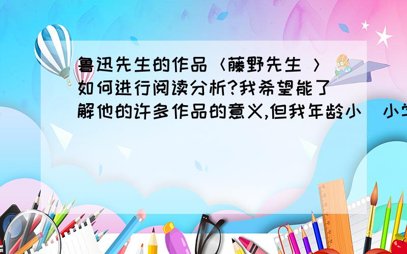 鲁迅先生的作品＜藤野先生 ＞如何进行阅读分析?我希望能了解他的许多作品的意义,但我年龄小（小学...）不能明白更多的东西,希望大家提供信息．阅读分析大概这样写：1.文章写了什么2.