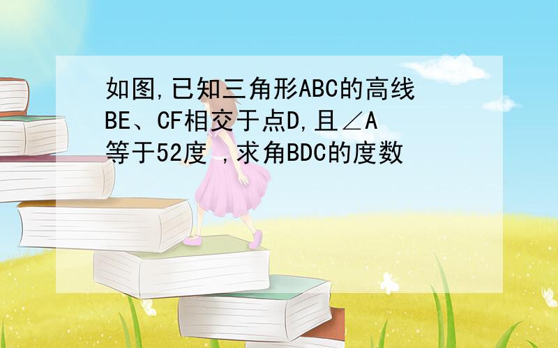 如图,已知三角形ABC的高线BE、CF相交于点D,且∠A等于52度 ,求角BDC的度数