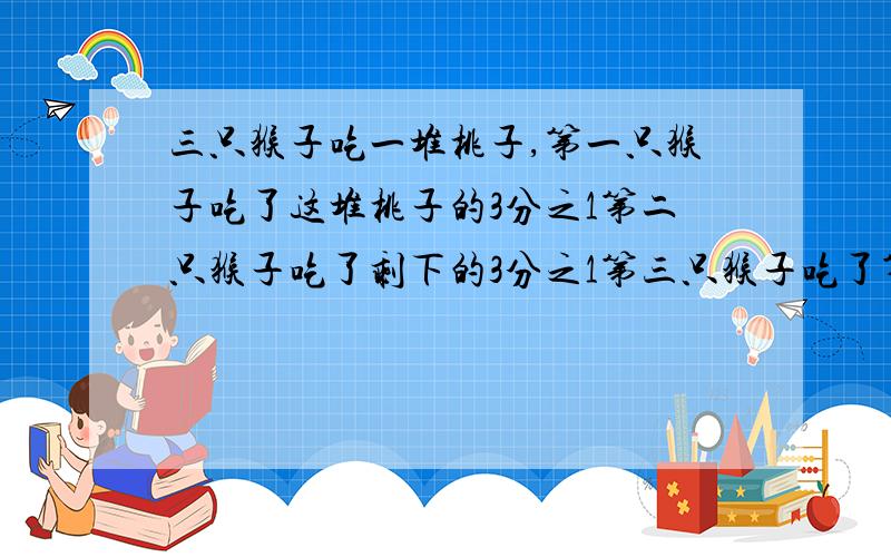 三只猴子吃一堆桃子,第一只猴子吃了这堆桃子的3分之1第二只猴子吃了剩下的3分之1第三只猴子吃了第二只猴子,吃过后剩下的4分之1最后这堆桃子还剩6个这堆桃子原来有几个