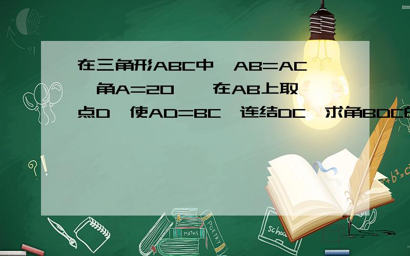 在三角形ABC中,AB=AC,角A=20°,在AB上取一点D,使AD=BC,连结DC,求角BDC的度数.