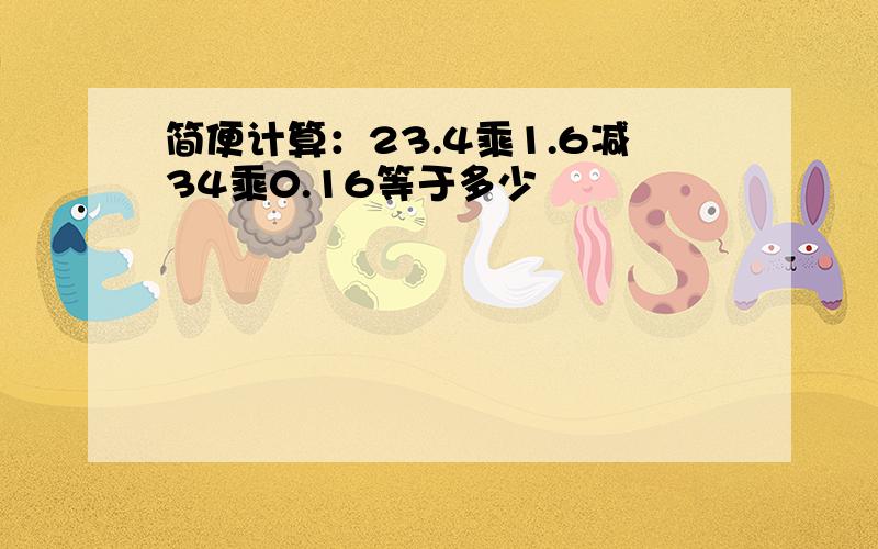 简便计算：23.4乘1.6减34乘0.16等于多少