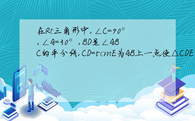 在Rt三角形中,∠C=90°,∠A=30°,BD是∠ABC的平分线,CD=5cmE为AB上一点使△CDE的周长最小△CDE的周长是__