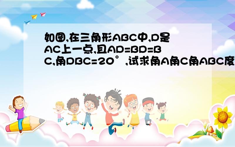 如图,在三角形ABC中,D是AC上一点,且AD=BD=BC,角DBC=20°,试求角A角C角ABC度数