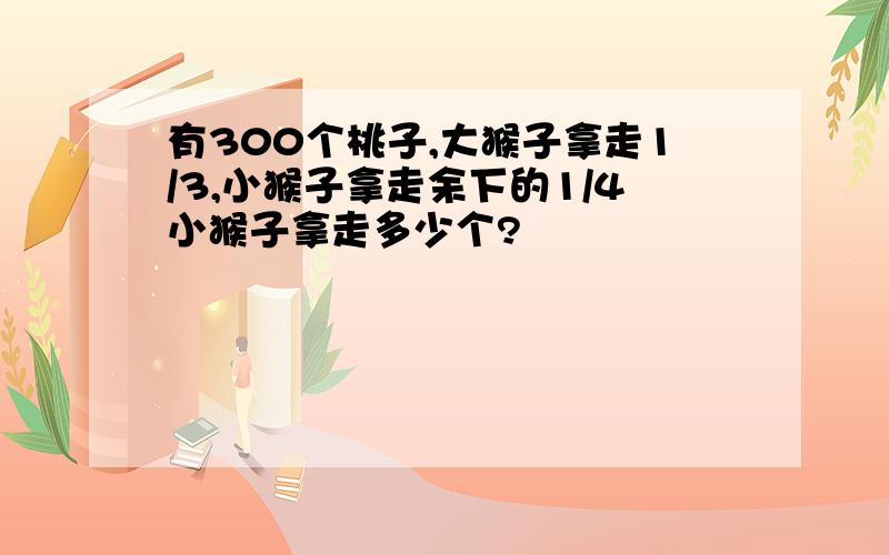 有300个桃子,大猴子拿走1/3,小猴子拿走余下的1/4小猴子拿走多少个?