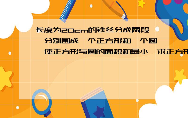 长度为20cm的铁丝分成两段,分别围成一个正方形和一个圆,使正方形与圆的面积和最小,求正方形的周长高一的题