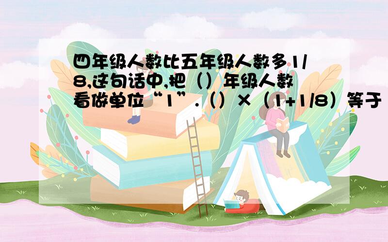 四年级人数比五年级人数多1/8,这句话中,把（）年级人数看做单位“1”.（）×（1+1/8）等于（）急!快点啊!