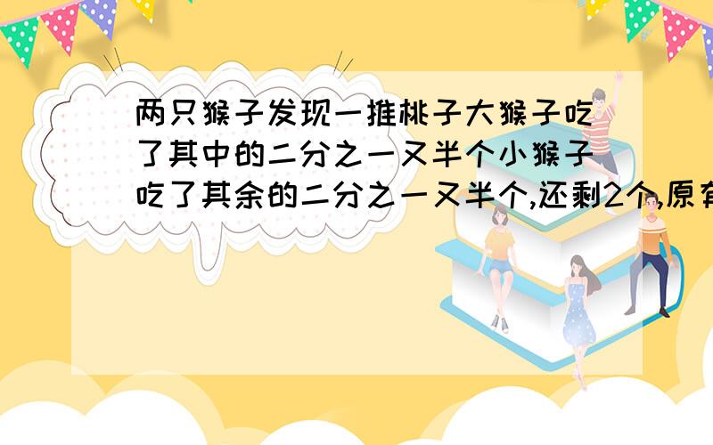 两只猴子发现一推桃子大猴子吃了其中的二分之一又半个小猴子吃了其余的二分之一又半个,还剩2个,原有几个