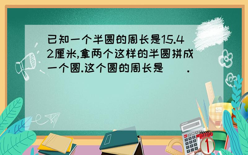 已知一个半圆的周长是15.42厘米,拿两个这样的半圆拼成一个圆.这个圆的周长是（）.