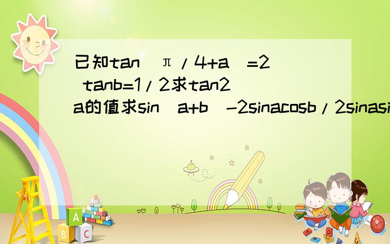 已知tan(π/4+a)=2 tanb=1/2求tan2a的值求sin(a+b)-2sinacosb/2sinasinb+cos(a+b)的值