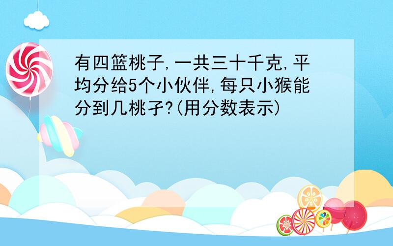 有四篮桃子,一共三十千克,平均分给5个小伙伴,每只小猴能分到几桃孑?(用分数表示)