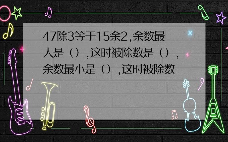 47除3等于15余2,余数最大是（）,这时被除数是（）,余数最小是（）,这时被除数