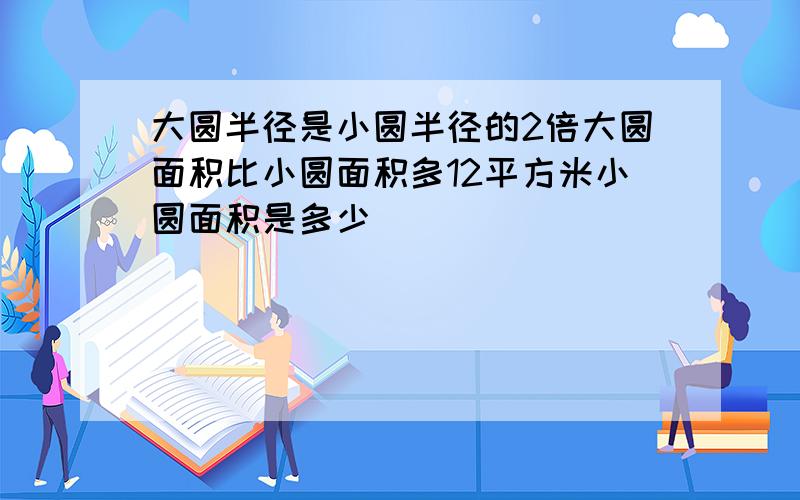 大圆半径是小圆半径的2倍大圆面积比小圆面积多12平方米小圆面积是多少