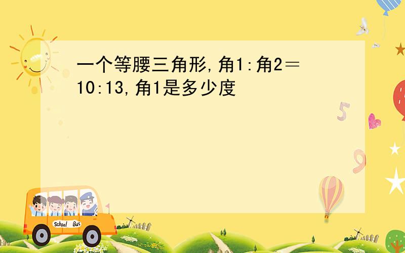 一个等腰三角形,角1:角2＝10:13,角1是多少度