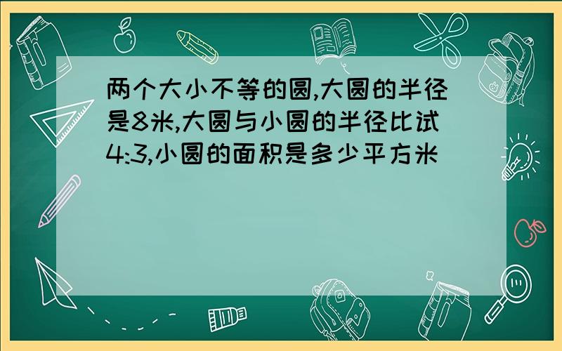 两个大小不等的圆,大圆的半径是8米,大圆与小圆的半径比试4:3,小圆的面积是多少平方米