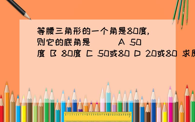 等腰三角形的一个角是80度,则它的底角是（ ） A 50度 B 80度 C 50或80 D 20或80 求原因