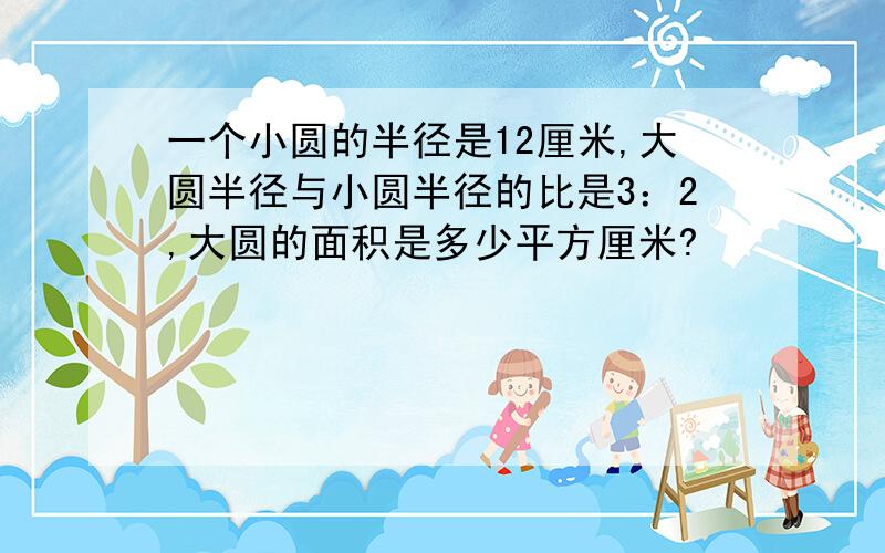 一个小圆的半径是12厘米,大圆半径与小圆半径的比是3：2,大圆的面积是多少平方厘米?