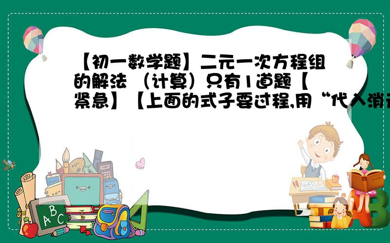 【初一数学题】二元一次方程组的解法 （计算）只有1道题【紧急】【上面的式子要过程,用“代入消元法”.】【最后答案为x=5,y=3.】【图片可以放大的，点击图片就可放大了。】