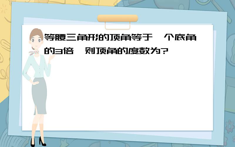 等腰三角形的顶角等于一个底角的3倍,则顶角的度数为?