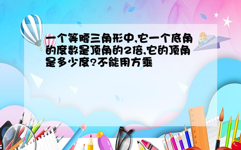 一个等腰三角形中,它一个底角的度数是顶角的2倍,它的顶角是多少度?不能用方乘