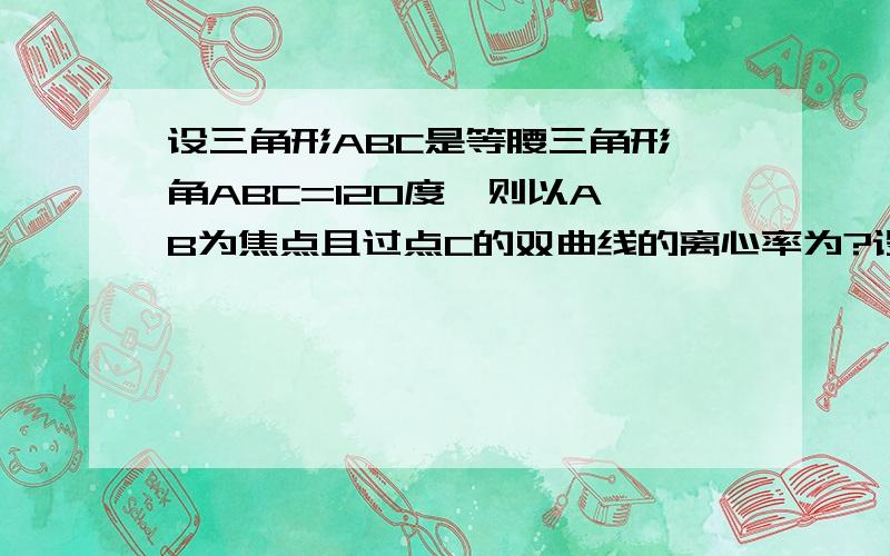 设三角形ABC是等腰三角形,角ABC=120度,则以A B为焦点且过点C的双曲线的离心率为?设三角形ABC是等腰三角形,角ABC=120度,则以A B为焦点且过点C的双曲线的离心率为?我记的是：2a=AC-BC=2根号3-2c所以