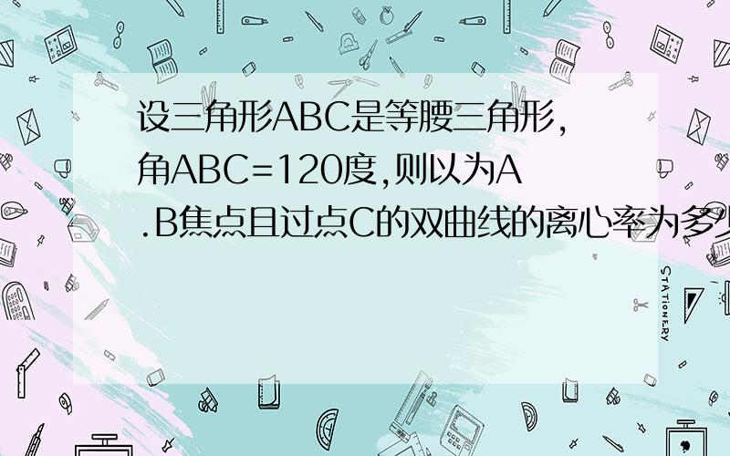 设三角形ABC是等腰三角形,角ABC=120度,则以为A.B焦点且过点C的双曲线的离心率为多少