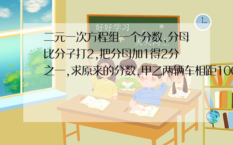 二元一次方程组一个分数,分母比分子打2,把分母加1得2分之一,求原来的分数.甲乙两辆车相距100KM,两车同时出发,同向而行,乙车2.5h可追上一尺两车0.5h相遇,求甲乙的速度.甲乙两家店都以200的相