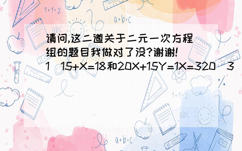 请问,这二道关于二元一次方程组的题目我做对了没?谢谢!(1)15+X=18和20X+15Y=1X=320(3)+15Y=160+15Y=115Y=1-6015Y=59Y=-15分之59(x=3,y=-15分之59)(2) 7+X=12和6X+2Y=7X=56(5)-2Y=730-2Y=72Y=7-302Y=-23Y=-11.5(X=5,Y=-11.5)