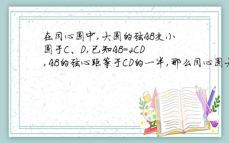 在同心圆中,大圆的弦AB交小圆于C、D,已知AB=2CD,AB的弦心距等于CD的一半,那么同心圆大圆与小圆的半径之