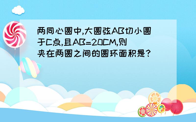 两同心圆中,大圆弦AB切小圆于C点,且AB=20CM,则夹在两圆之间的圆环面积是?