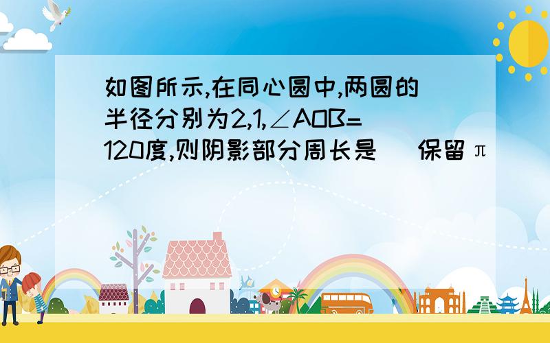 如图所示,在同心圆中,两圆的半径分别为2,1,∠AOB=120度,则阴影部分周长是（ 保留π