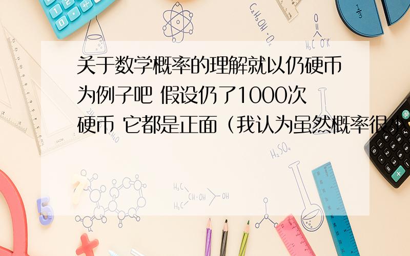 关于数学概率的理解就以仍硬币为例子吧 假设仍了1000次硬币 它都是正面（我认为虽然概率很小 但还是有这种可能）或者说当扔到正面次数远远大于扔到扔到反面的次数的时候下次试验继续