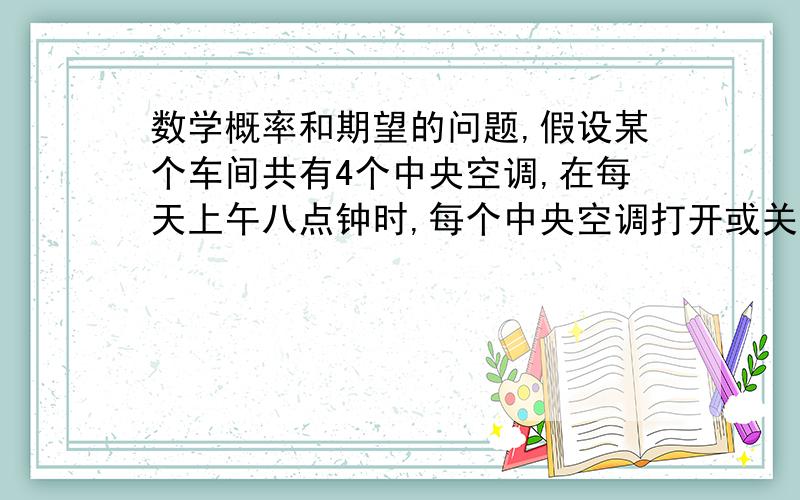 数学概率和期望的问题,假设某个车间共有4个中央空调,在每天上午八点钟时,每个中央空调打开或关闭,且概率均为1/2,记此时中央空调打开个数为X.（1）求X的分布列；（2）若中央空调有两个