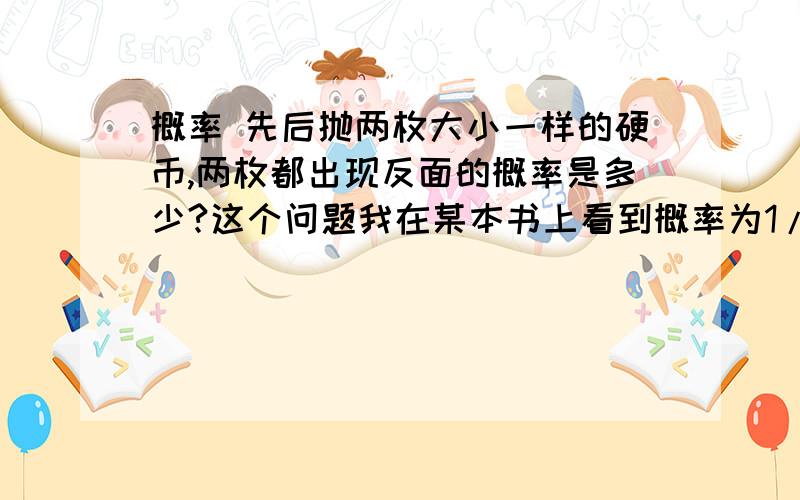 概率 先后抛两枚大小一样的硬币,两枚都出现反面的概率是多少?这个问题我在某本书上看到概率为1/3,希望能够提供原因.那本书上的解释是：先后抛掷两枚大小一样的硬币一共出现三种情况