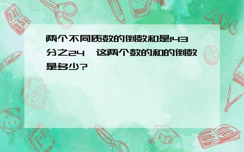 两个不同质数的倒数和是143分之24,这两个数的和的倒数是多少?