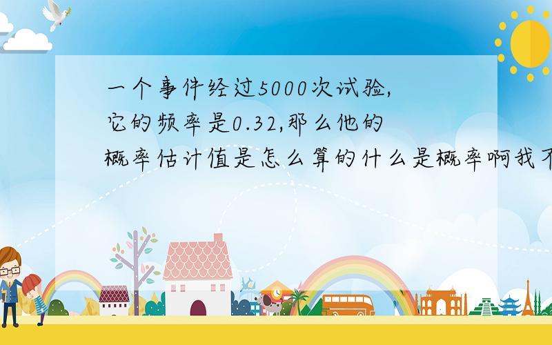 一个事件经过5000次试验,它的频率是0.32,那么他的概率估计值是怎么算的什么是概率啊我不懂