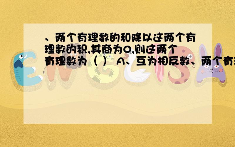 、两个有理数的和除以这两个有理数的积,其商为0,则这两个有理数为（ ） A、互为相反数、两个有理数的和除以这两个有理数的积,其商为0,则这两个有理数为（ ）A、互为相反数 B、互为倒数