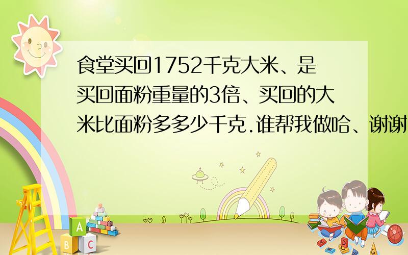 食堂买回1752千克大米、是买回面粉重量的3倍、买回的大米比面粉多多少千克.谁帮我做哈、谢谢.