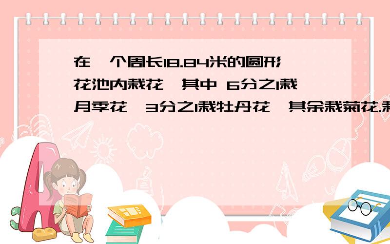 在一个周长18.84米的圆形花池内栽花,其中 6分之1栽月季花,3分之1栽牡丹花,其余栽菊花.栽菊花的面积是多少?网上写的看不懂,