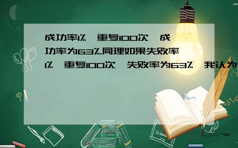 成功率1%,重复100次,成功率为63%.同理如果失败率1%,重复100次,失败率为63%,我认为这样算法不对.成功率1%,意味着朱败率是99%.按照反复尝试100次来讲算,失败率是99%的100次方,约等于37%,成功率就是1