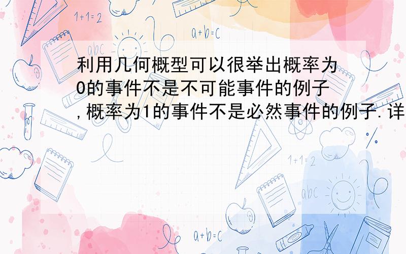 利用几何概型可以很举出概率为0的事件不是不可能事件的例子,概率为1的事件不是必然事件的例子.详细点最好.