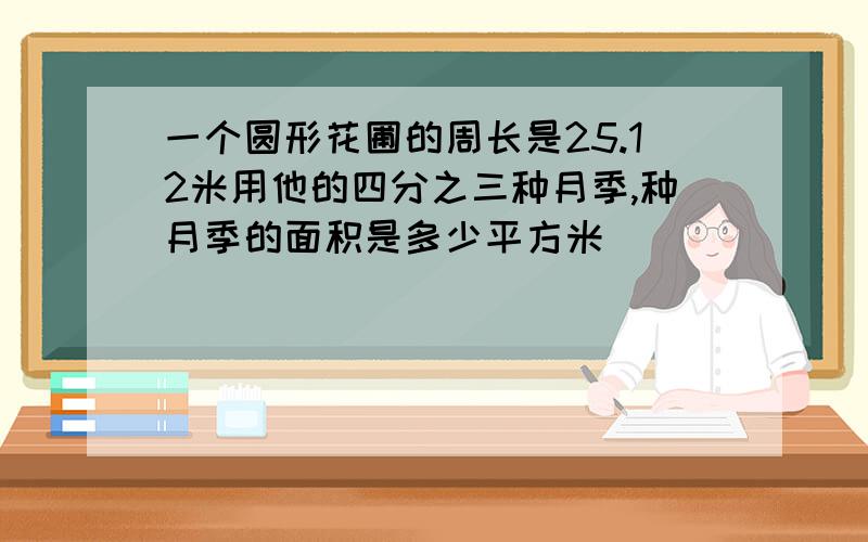 一个圆形花圃的周长是25.12米用他的四分之三种月季,种月季的面积是多少平方米