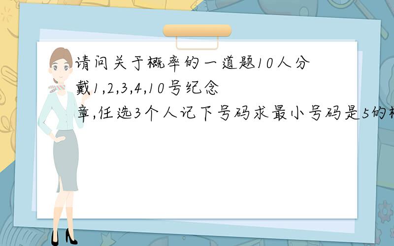 请问关于概率的一道题10人分戴1,2,3,4,10号纪念章,任选3个人记下号码求最小号码是5的概率.我用组合来算 2C5 分子/ 分母3C10 求出来是1/12,但是另一种古典概率算法1/10 X 5 /9 X 4/8 却得到1/36,和1/12